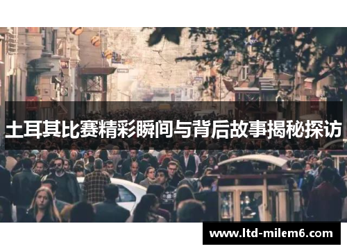 土耳其比赛精彩瞬间与背后故事揭秘探访 土耳其比赛精彩瞬间与背后故事揭秘探访