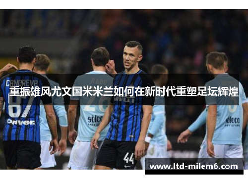 重振雄风尤文国米米兰如何在新时代重塑足坛辉煌 重振雄风尤文国米米兰如何在新时代重塑足坛辉煌