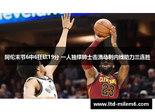 阿伦末节6中6狂砍19分 一人独撑骑士击溃马刺内线助力三连胜