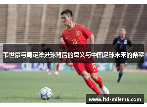 韦世豪与周定洋进球背后的意义与中国足球未来的希望 韦世豪与周定洋进球背后的意义与中国足球未来的希望